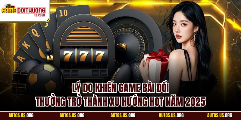 Giải mã lý do vì sao game bài đổi thưởng trở thành xu thế 2025
